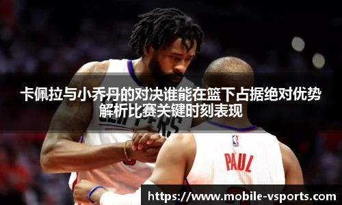 卡佩拉与小乔丹的对决谁能在篮下占据绝对优势解析比赛关键时刻表现