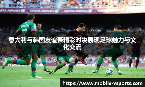 意大利与韩国友谊赛精彩对决展现足球魅力与文化交流